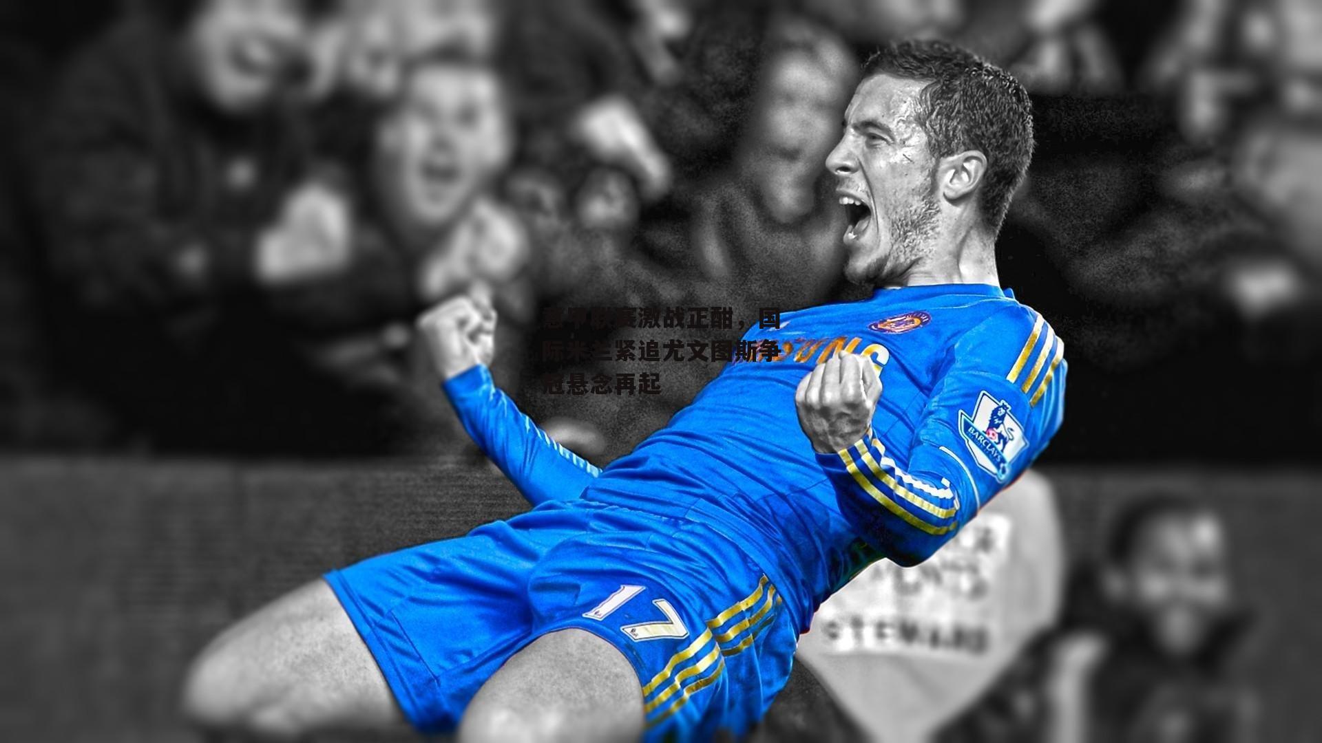 意甲联赛激战正酣，国际米兰紧追尤文图斯争冠悬念再起